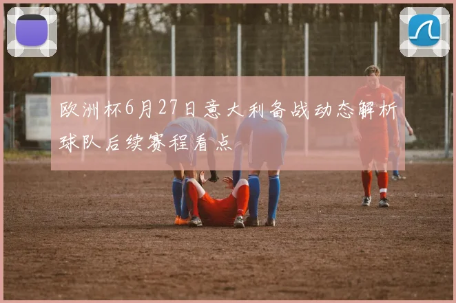 欧洲杯6月27日意大利备战动态解析球队后续赛程看点