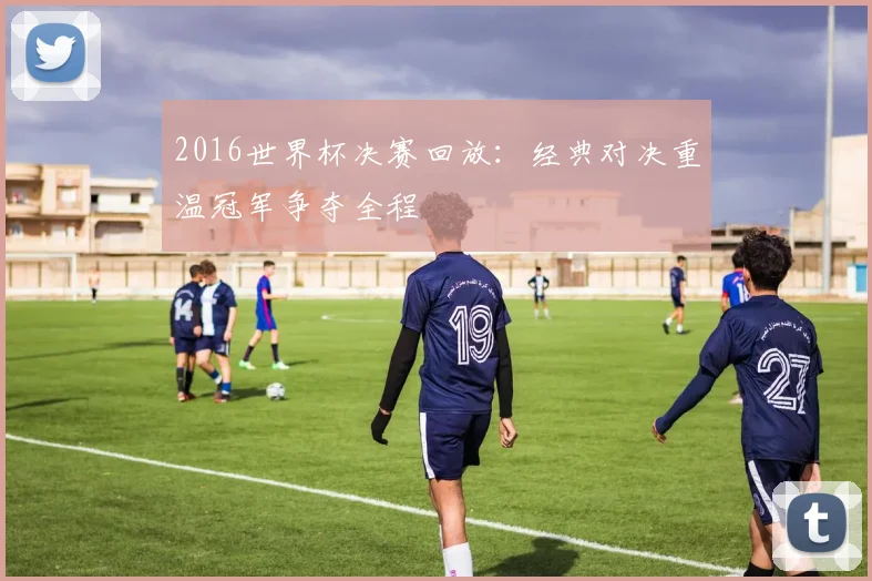 2016世界杯决赛回放:经典对决重温冠军争夺全程