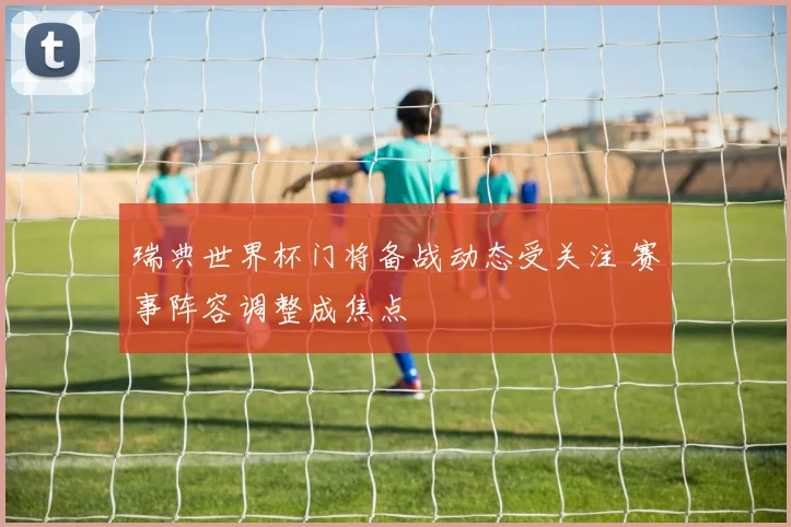 瑞典世界杯门将备战动态受关注 赛事阵容调整成焦点