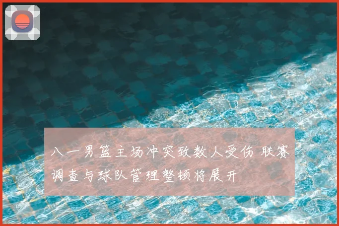 八一男篮主场冲突致数人受伤 联赛调查与球队管理整顿将展开