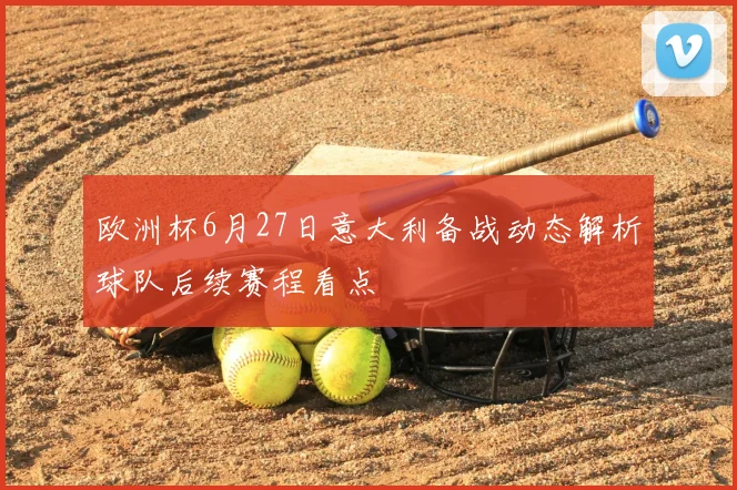 欧洲杯6月27日意大利备战动态解析球队后续赛程看点