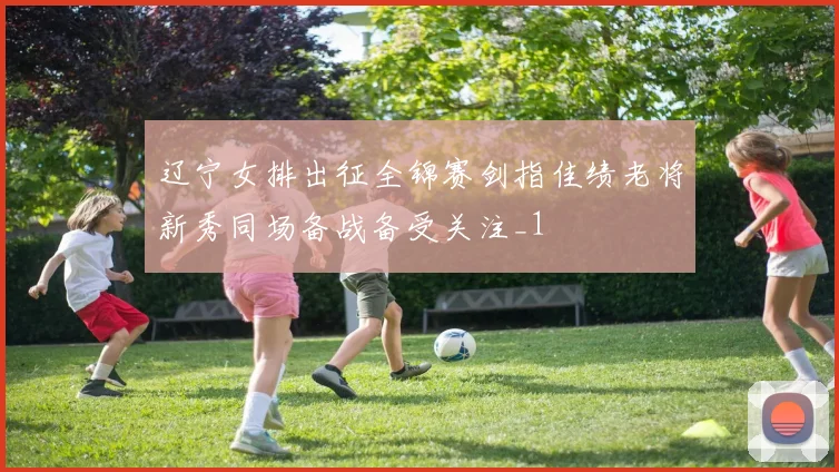 辽宁女排出征全锦赛剑指佳绩老将新秀同场备战备受关注_1