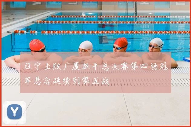 辽宁击败广厦扳平总决赛第四场冠军悬念延续到第五战