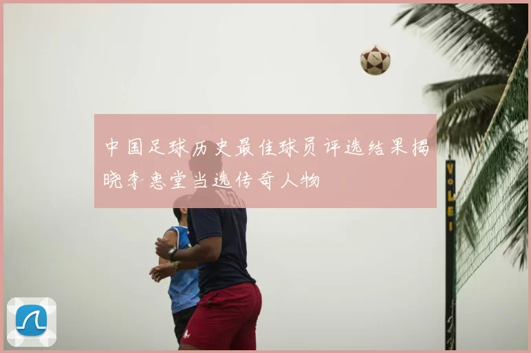 中国足球历史最佳球员评选结果揭晓李惠堂当选传奇人物