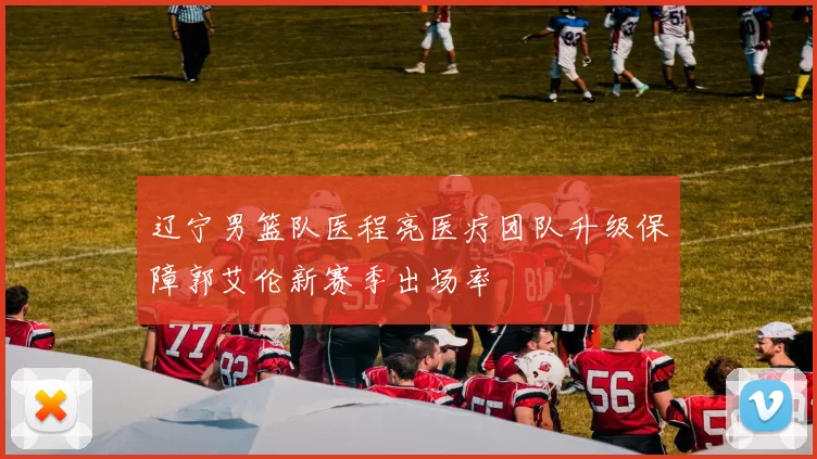 辽宁男篮队医程亮医疗团队升级保障郭艾伦新赛季出场率