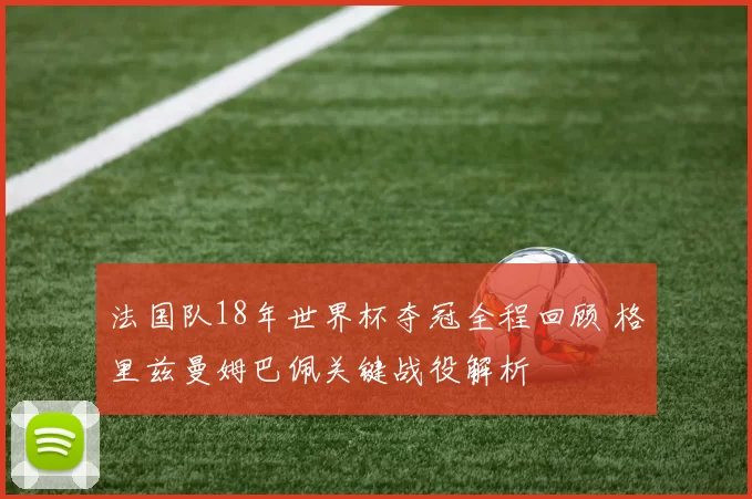 法国队18年世界杯夺冠全程回顾 格里兹曼姆巴佩关键战役解析