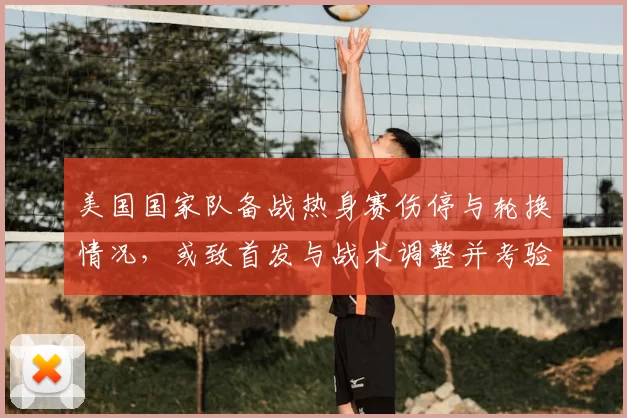 美国国家队备战热身赛伤停与轮换情况,或致首发与战术调整并考验深度
