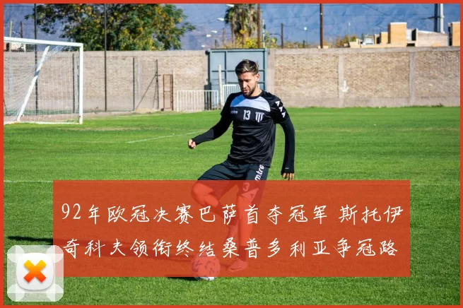 92年欧冠决赛巴萨首夺冠军 斯托伊奇科夫领衔终结桑普多利亚争冠路