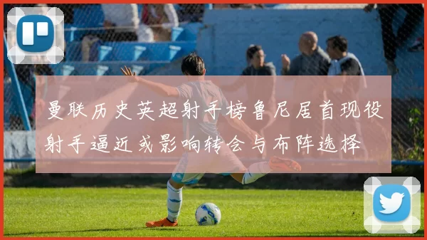 曼联历史英超射手榜鲁尼居首现役射手逼近或影响转会与布阵选择