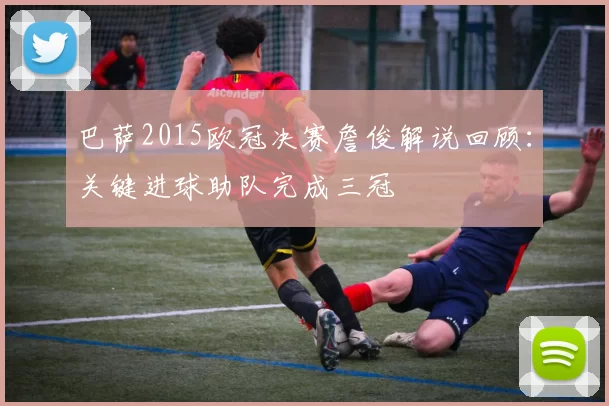 巴萨2015欧冠决赛詹俊解说回顾：关键进球助队完成三冠
