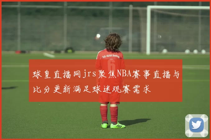 球皇直播网jrs聚焦NBA赛事直播与比分更新满足球迷观赛需求