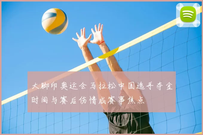 大脚印奥运会马拉松中国选手夺金时间与赛后伤情成赛事焦点