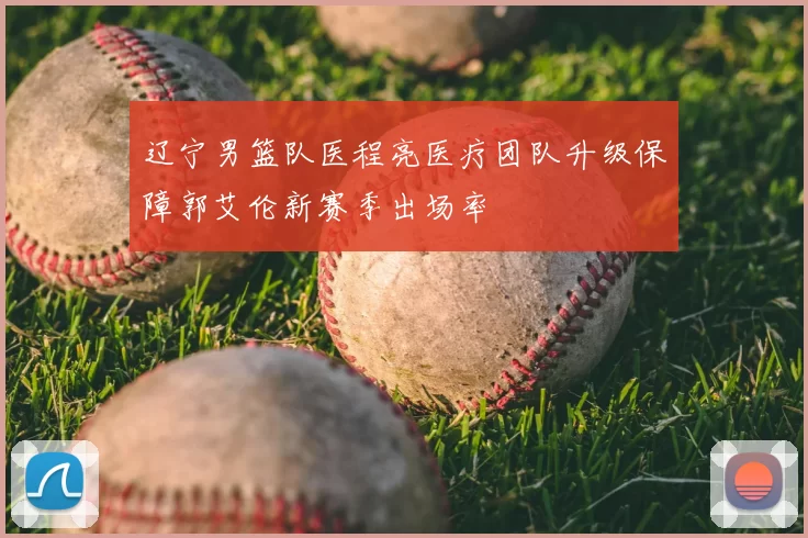 辽宁男篮队医程亮医疗团队升级保障郭艾伦新赛季出场率