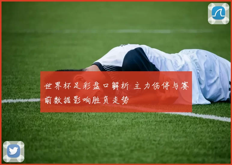 世界杯足彩盘口解析 主力伤停与赛前数据影响胜负走势