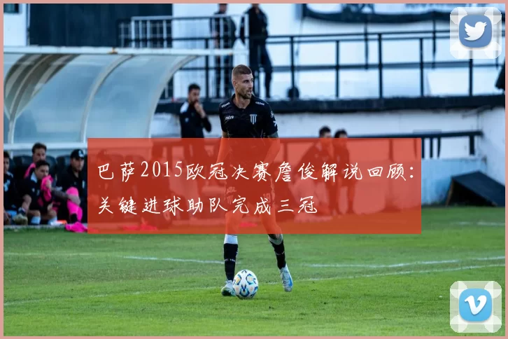 巴萨2015欧冠决赛詹俊解说回顾：关键进球助队完成三冠