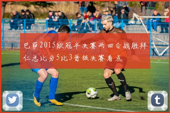 巴萨2015欧冠半决赛两回合战胜拜仁总比分5比3晋级决赛看点