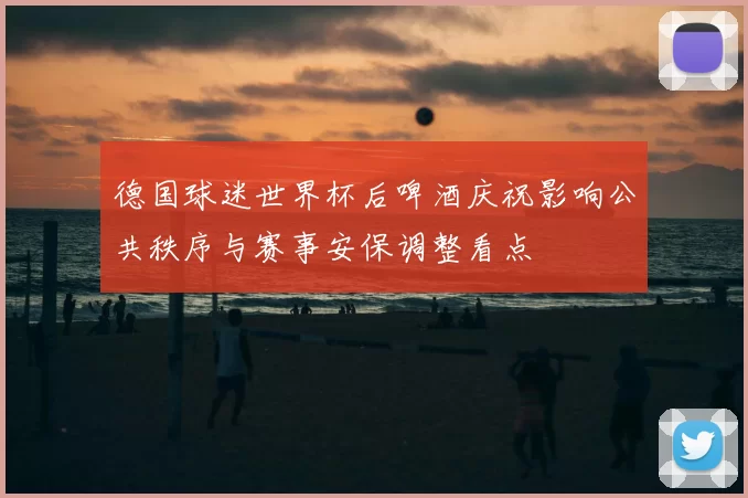 德国球迷世界杯后啤酒庆祝影响公共秩序与赛事安保调整看点