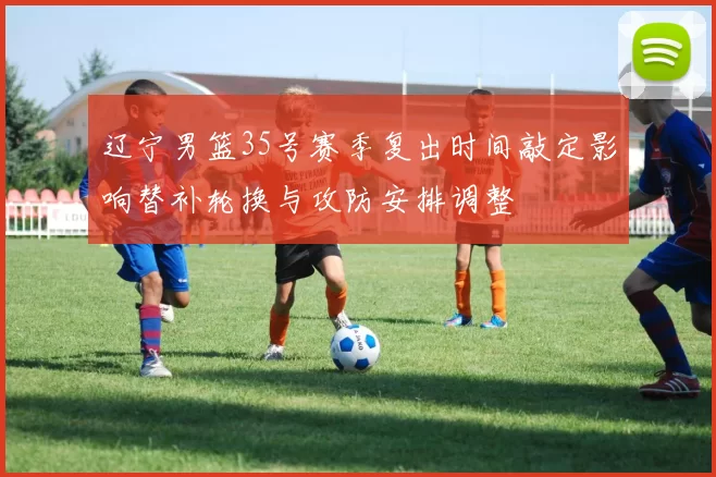 辽宁男篮35号赛季复出时间敲定影响替补轮换与攻防安排调整