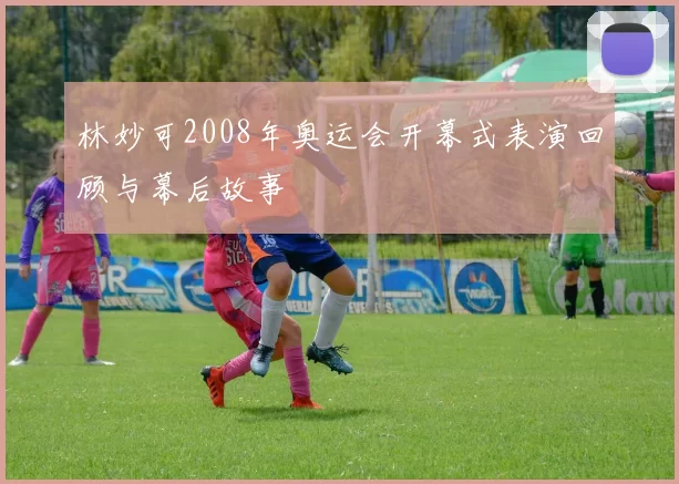 林妙可2008年奥运会开幕式表演回顾与幕后故事