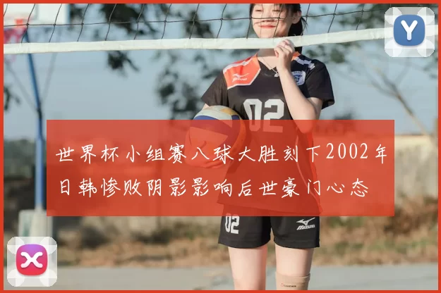 世界杯小组赛八球大胜刻下2002年日韩惨败阴影影响后世豪门心态