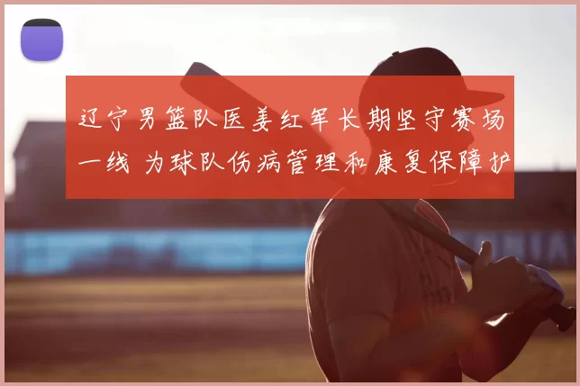 辽宁男篮队医姜红军长期坚守赛场一线 为球队伤病管理和康复保障护航