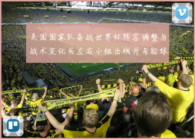 美国国家队备战世界杯阵容调整与战术变化或左右小组出线并考验球队深度