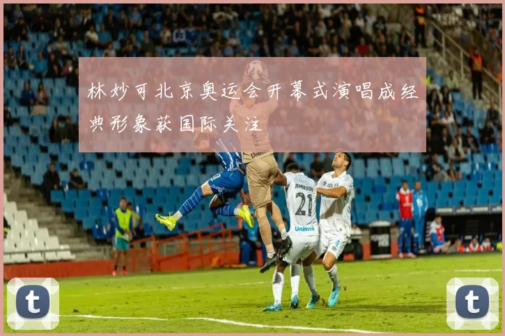 林妙可北京奥运会开幕式演唱成经典形象获国际关注