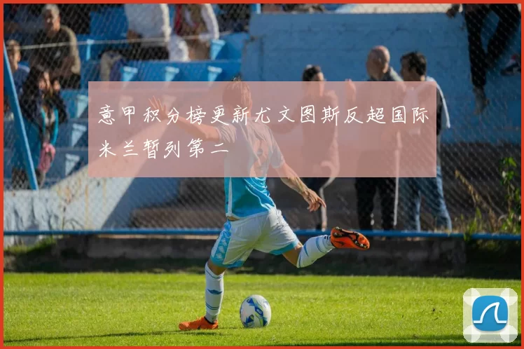 意甲积分榜更新尤文图斯反超国际米兰暂列第二